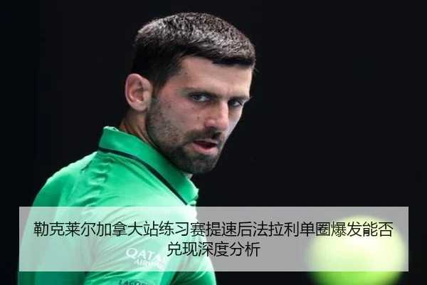 勒克莱尔加拿大站练习赛提速后法拉利单圈爆发能否兑现深度分析